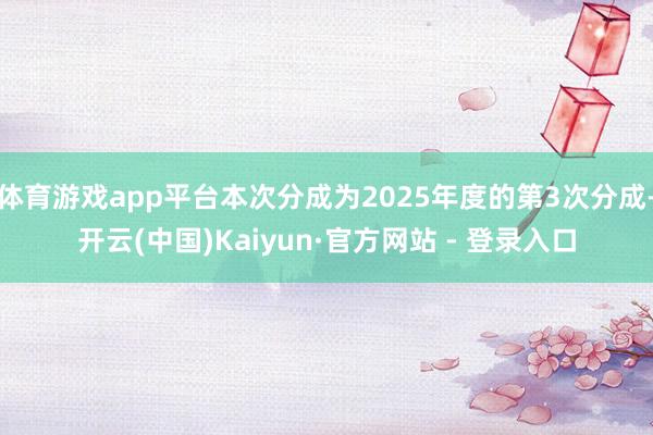 体育游戏app平台本次分成为2025年度的第3次分成-开云(中国)Kaiyun·官方网站 - 登录入口