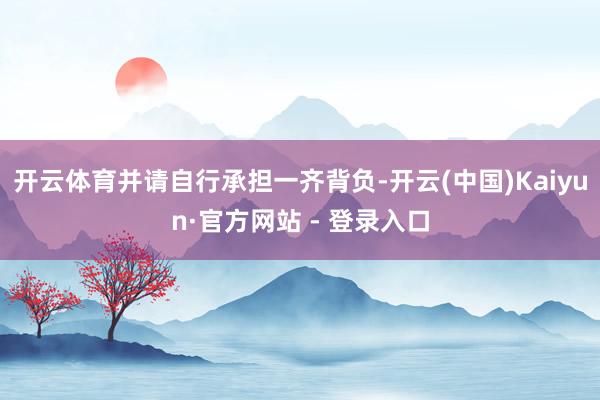 开云体育并请自行承担一齐背负-开云(中国)Kaiyun·官方网站 - 登录入口