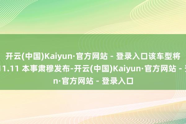 开云(中国)Kaiyun·官方网站 - 登录入口该车型将于京东 11.11 本事肃穆发布-开云(中国)Kaiyun·官方网站 - 登录入口
