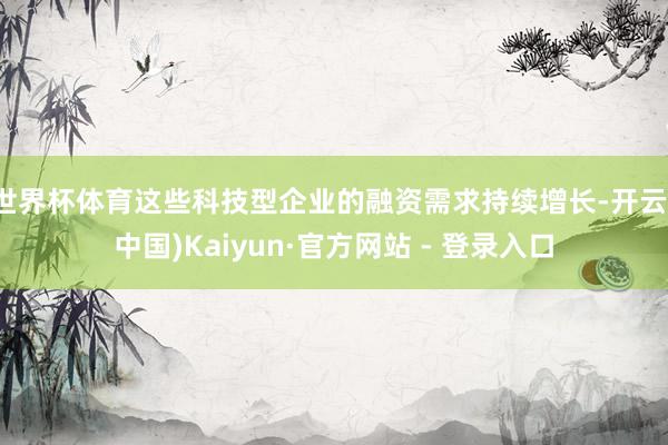 世界杯体育这些科技型企业的融资需求持续增长-开云(中国)Kaiyun·官方网站 - 登录入口