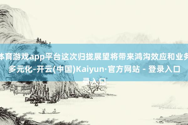体育游戏app平台这次归拢展望将带来鸿沟效应和业务多元化-开云(中国)Kaiyun·官方网站 - 登录入口