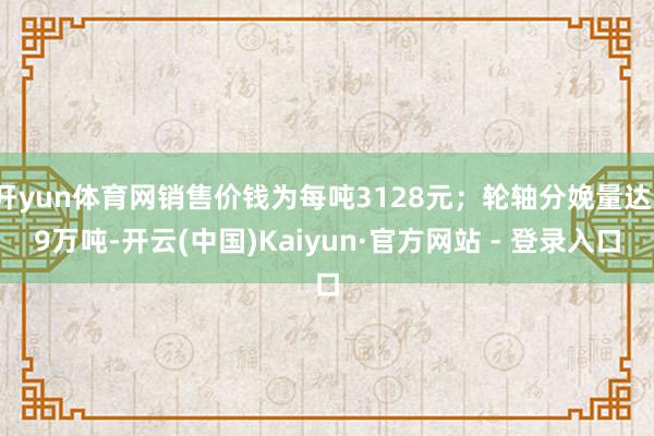 开yun体育网销售价钱为每吨3128元；轮轴分娩量达19万吨-开云(中国)Kaiyun·官方网站 - 登录入口