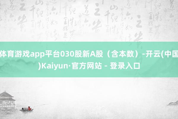 体育游戏app平台030股新A股(含本数)-开云(中国)Kaiyun·官方网站 - 登录入口