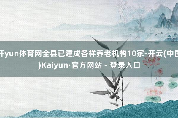 开yun体育网全县已建成各样养老机构10家-开云(中国)Kaiyun·官方网站 - 登录入口