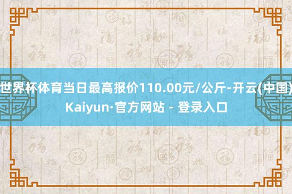 世界杯体育当日最高报价110.00元/公斤-开云(中国)Kaiyun·官方网站 - 登录入口