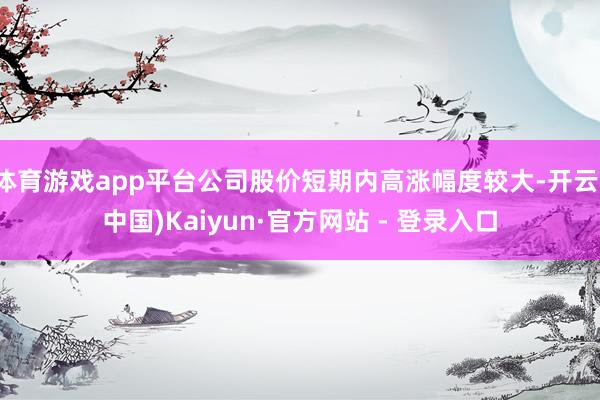 体育游戏app平台公司股价短期内高涨幅度较大-开云(中国)Kaiyun·官方网站 - 登录入口