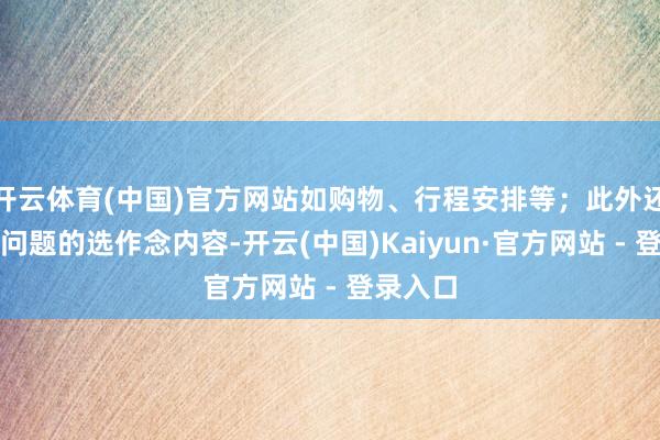 开云体育(中国)官方网站如购物、行程安排等;此外还有周期问题的选作念内容-开云(中国)Kaiyun·官方网站 - 登录入口
