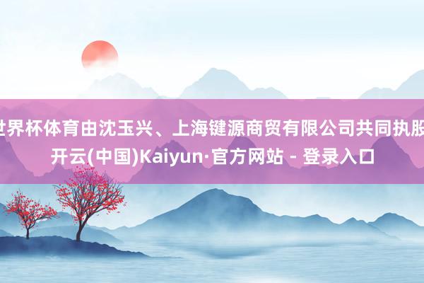 世界杯体育由沈玉兴、上海键源商贸有限公司共同执股-开云(中国)Kaiyun·官方网站 - 登录入口