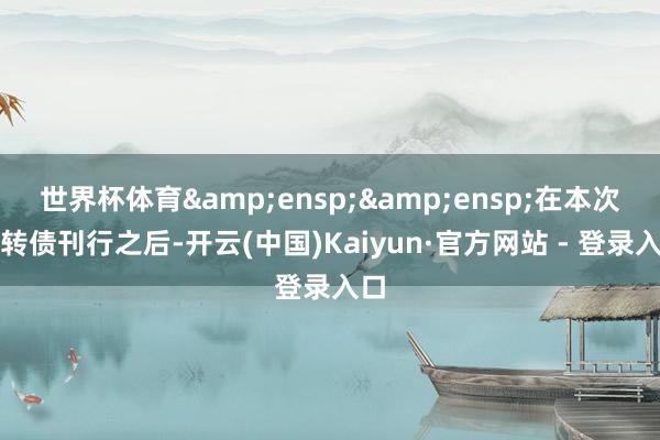 世界杯体育&ensp;&ensp;在本次可转债刊行之后-开云(中国)Kaiyun·官方网站 - 登录入口