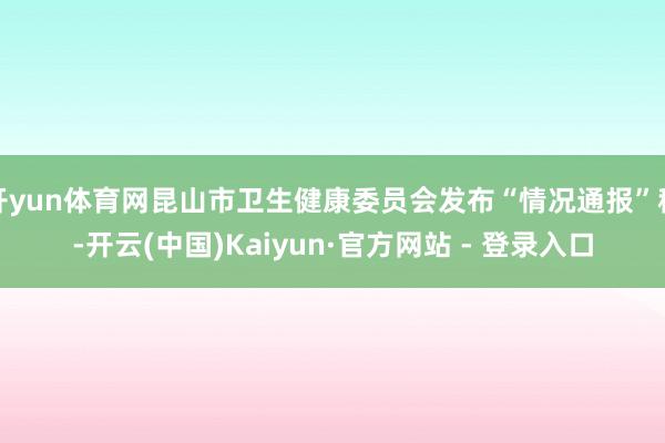 开yun体育网昆山市卫生健康委员会发布“情况通报”称-开云(中国)Kaiyun·官方网站 - 登录入口