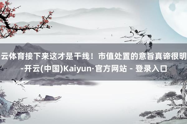 开云体育接下来这才是干线！市值处置的意旨真谛很明确-开云(中国)Kaiyun·官方网站 - 登录入口
