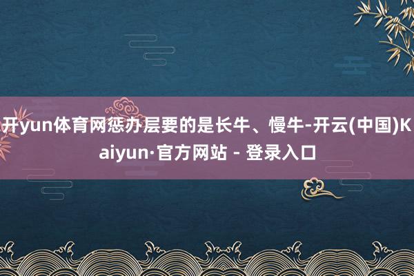 开yun体育网惩办层要的是长牛、慢牛-开云(中国)Kaiyun·官方网站 - 登录入口
