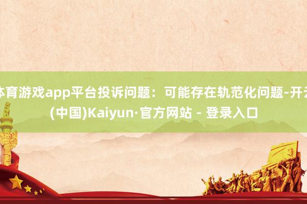 体育游戏app平台投诉问题：可能存在轨范化问题-开云(中国)Kaiyun·官方网站 - 登录入口