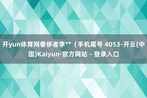 开yun体育网奢侈者李**（手机尾号 4053-开云(中国)Kaiyun·官方网站 - 登录入口