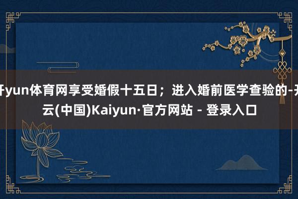 开yun体育网享受婚假十五日；进入婚前医学查验的-开云(中国)Kaiyun·官方网站 - 登录入口