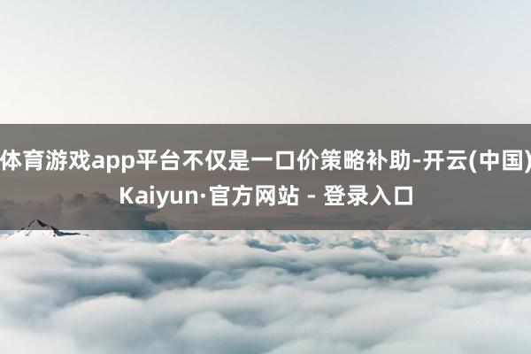 体育游戏app平台不仅是一口价策略补助-开云(中国)Kaiyun·官方网站 - 登录入口