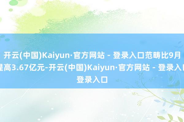 开云(中国)Kaiyun·官方网站 - 登录入口范畴比9月提高3.67亿元-开云(中国)Kaiyun·官方网站 - 登录入口