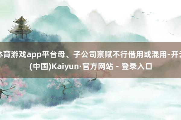 体育游戏app平台母、子公司禀赋不行借用或混用-开云(中国)Kaiyun·官方网站 - 登录入口