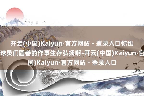 开云(中国)Kaiyun·官方网站 - 登录入口你也已经没能看到那些球员们圆善的作事生存弘扬啊-开云(中国)Kaiyun·官方网站 - 登录入口