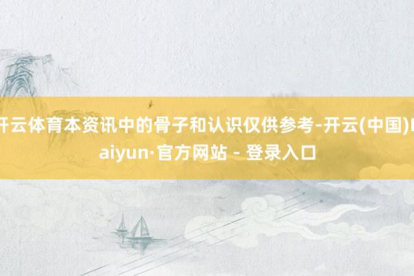 开云体育本资讯中的骨子和认识仅供参考-开云(中国)Kaiyun·官方网站 - 登录入口