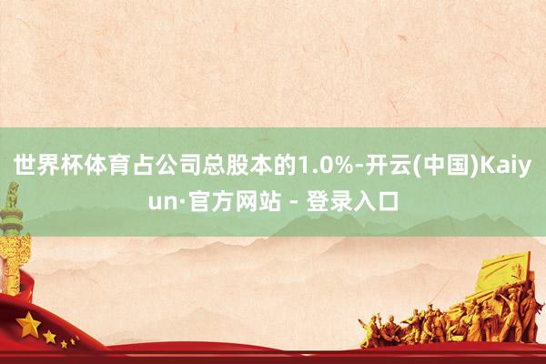 世界杯体育占公司总股本的1.0%-开云(中国)Kaiyun·官方网站 - 登录入口
