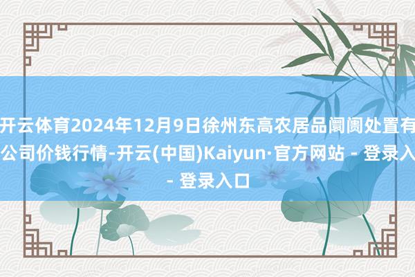 开云体育2024年12月9日徐州东高农居品阛阓处置有限公司价钱行情-开云(中国)Kaiyun·官方网站 - 登录入口