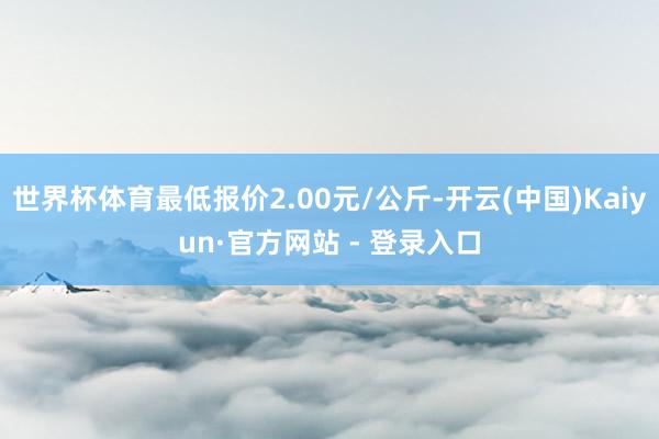 世界杯体育最低报价2.00元/公斤-开云(中国)Kaiyun·官方网站 - 登录入口