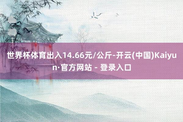 世界杯体育出入14.66元/公斤-开云(中国)Kaiyun·官方网站 - 登录入口