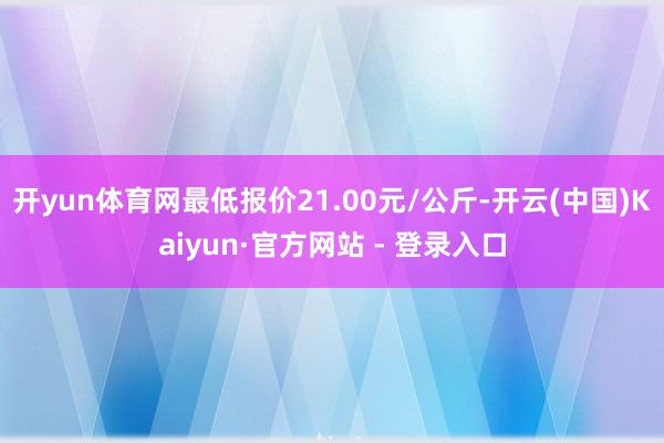 开yun体育网最低报价21.00元/公斤-开云(中国)Kaiyun·官方网站 - 登录入口