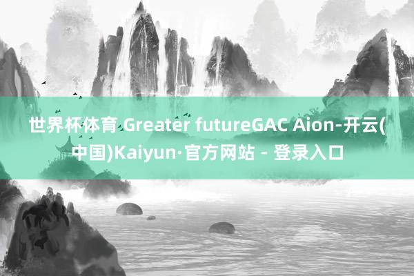 世界杯体育 Greater futureGAC Aion-开云(中国)Kaiyun·官方网站 - 登录入口
