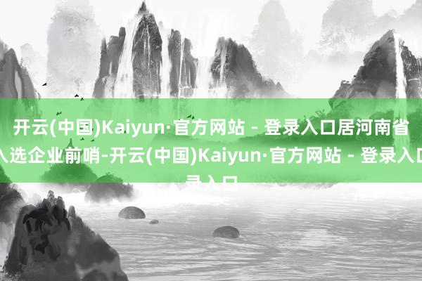 开云(中国)Kaiyun·官方网站 - 登录入口居河南省入选企业前哨-开云(中国)Kaiyun·官方网站 - 登录入口
