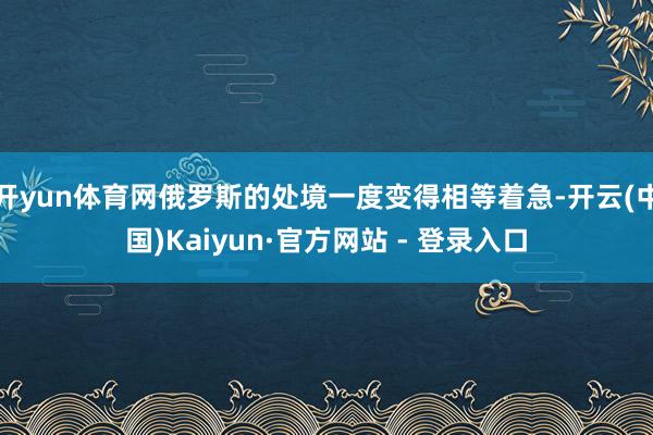 开yun体育网俄罗斯的处境一度变得相等着急-开云(中国)Kaiyun·官方网站 - 登录入口