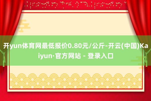 开yun体育网最低报价0.80元/公斤-开云(中国)Kaiyun·官方网站 - 登录入口