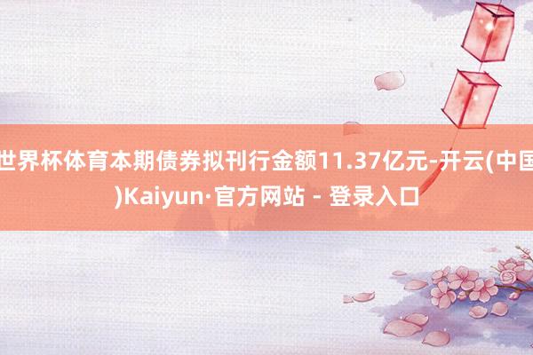 世界杯体育本期债券拟刊行金额11.37亿元-开云(中国)Kaiyun·官方网站 - 登录入口