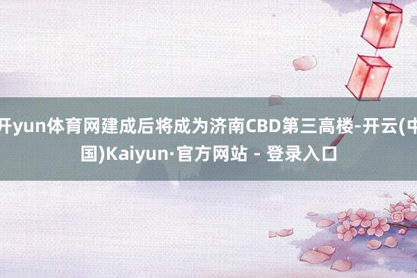 开yun体育网建成后将成为济南CBD第三高楼-开云(中国)Kaiyun·官方网站 - 登录入口