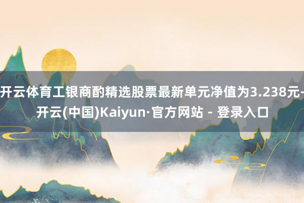 开云体育工银商酌精选股票最新单元净值为3.238元-开云(中国)Kaiyun·官方网站 - 登录入口