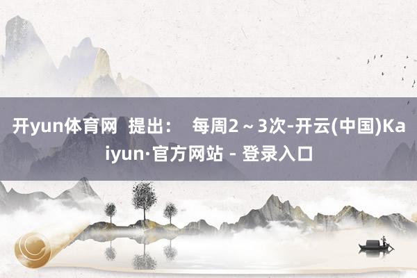 开yun体育网  提出：  每周2～3次-开云(中国)Kaiyun·官方网站 - 登录入口