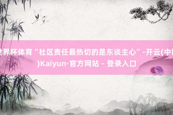 世界杯体育“社区责任最热切的是东谈主心”-开云(中国)Kaiyun·官方网站 - 登录入口
