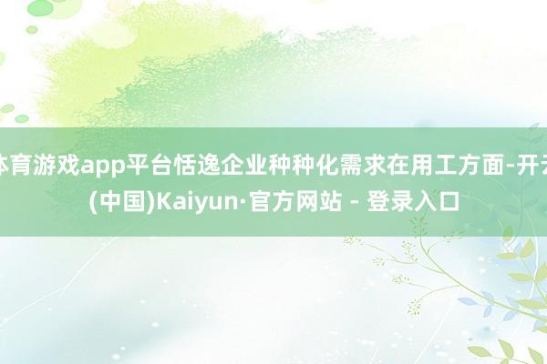 体育游戏app平台恬逸企业种种化需求在用工方面-开云(中国)Kaiyun·官方网站 - 登录入口
