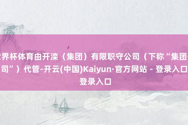 世界杯体育由开滦(集团)有限职守公司(下称“集团公司”)代管-开云(中国)Kaiyun·官方网站 - 登录入口