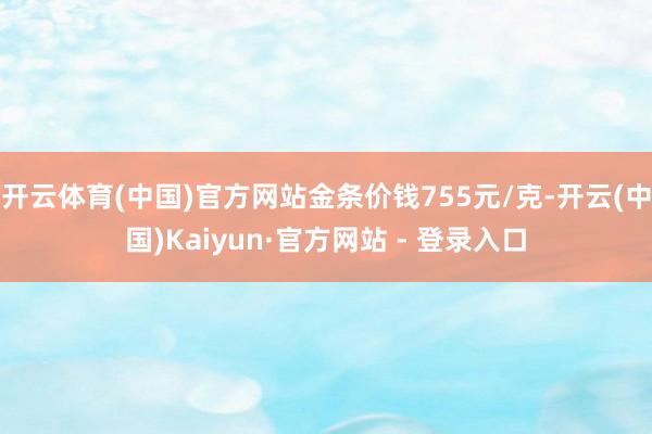 开云体育(中国)官方网站金条价钱755元/克-开云(中国)Kaiyun·官方网站 - 登录入口