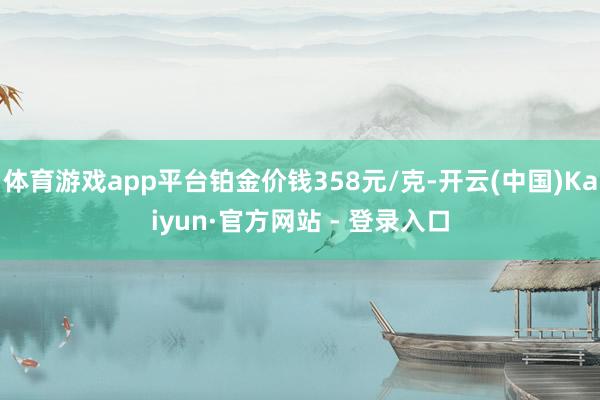 体育游戏app平台铂金价钱358元/克-开云(中国)Kaiyun·官方网站 - 登录入口