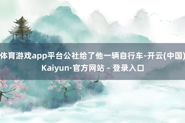 体育游戏app平台公社给了他一辆自行车-开云(中国)Kaiyun·官方网站 - 登录入口
