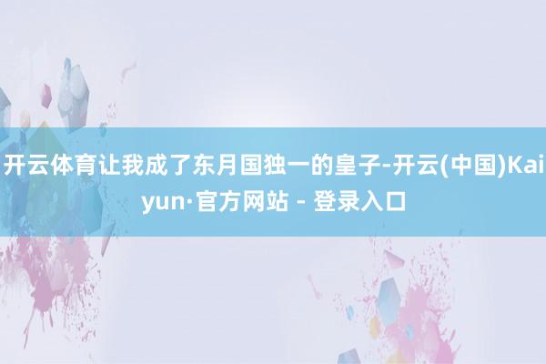 开云体育让我成了东月国独一的皇子-开云(中国)Kaiyun·官方网站 - 登录入口