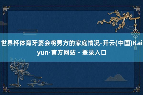 世界杯体育牙婆会将男方的家庭情况-开云(中国)Kaiyun·官方网站 - 登录入口