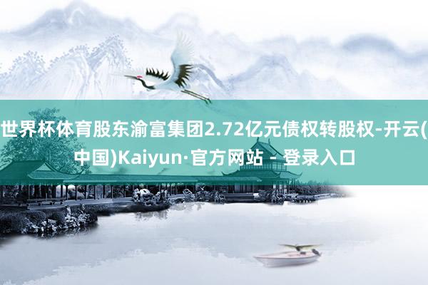 世界杯体育股东渝富集团2.72亿元债权转股权-开云(中国)Kaiyun·官方网站 - 登录入口