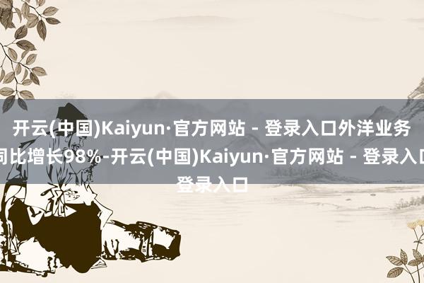 开云(中国)Kaiyun·官方网站 - 登录入口外洋业务同比增长98%-开云(中国)Kaiyun·官方网站 - 登录入口
