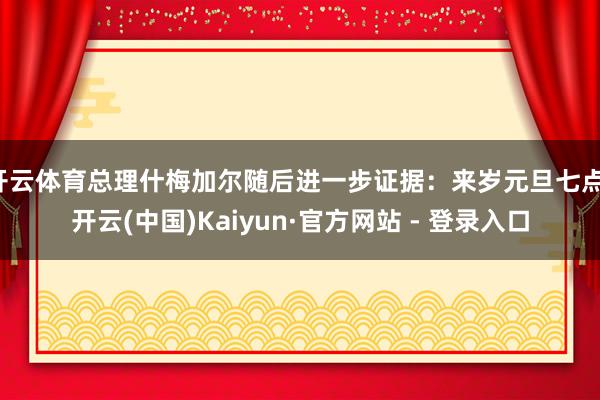 开云体育总理什梅加尔随后进一步证据:来岁元旦七点-开云(中国)Kaiyun·官方网站 - 登录入口