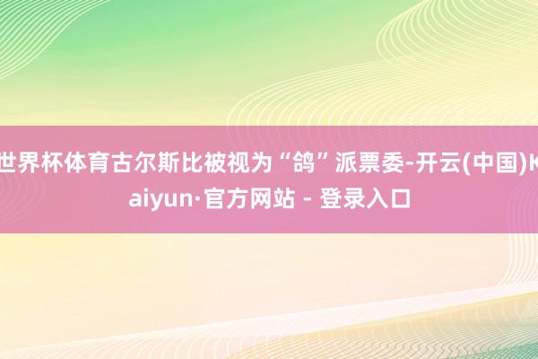世界杯体育古尔斯比被视为“鸽”派票委-开云(中国)Kaiyun·官方网站 - 登录入口