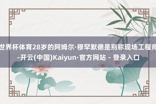 世界杯体育　　28岁的阿姆尔·穆罕默德是别称现场工程师-开云(中国)Kaiyun·官方网站 - 登录入口